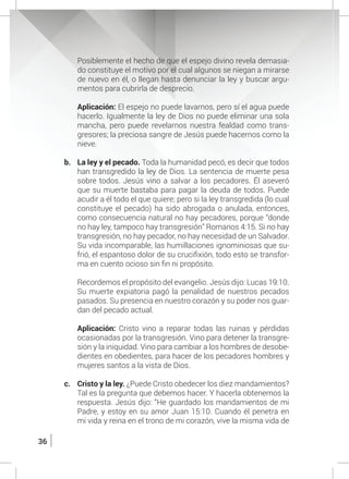 36
	 Posiblemente el hecho de que el espejo divino revela demasia-
do constituye el motivo por el cual algunos se niegan a mirarse
de nuevo en él, o llegan hasta denunciar la ley y buscar argu-
mentos para cubrirla de desprecio.
	 Aplicación: El espejo no puede lavarnos, pero sí el agua puede
hacerlo. Igualmente la ley de Dios no puede eliminar una sola
mancha, pero puede revelarnos nuestra fealdad como trans-
gresores; la preciosa sangre de Jesús puede hacernos como la
nieve.
b.	 La ley y el pecado. Toda la humanidad pecó, es decir que todos
han transgredido la ley de Dios. La sentencia de muerte pesa
sobre todos. Jesús vino a salvar a los pecadores. Él aseveró
que su muerte bastaba para pagar la deuda de todos. Puede
acudir a él todo el que quiere; pero si la ley transgredida (lo cual
constituye el pecado) ha sido abrogada o anulada, entonces,
como consecuencia natural no hay pecadores, porque “donde
no hay ley, tampoco hay transgresión” Romanos 4:15. Si no hay
transgresión, no hay pecador, no hay necesidad de un Salvador.
Su vida incomparable, las humillaciones ignominiosas que su-
frió, el espantoso dolor de su crucifixión, todo esto se transfor-
ma en cuento ocioso sin fin ni propósito.
	 Recordemos el propósito del evangelio. Jesús dijo: Lucas 19:10.
	 Su muerte expiatoria pagó la penalidad de nuestros pecados
pasados. Su presencia en nuestro corazón y su poder nos guar-
dan del pecado actual.
	 Aplicación: Cristo vino a reparar todas las ruinas y pérdidas
ocasionadas por la transgresión. Vino para detener la transgre-
sión y la iniquidad. Vino para cambiar a los hombres de desobe-
dientes en obedientes, para hacer de los pecadores hombres y
mujeres santos a la vista de Dios.
c.	 Cristo y la ley. ¿Puede Cristo obedecer los diez mandamientos?
Tal es la pregunta que debemos hacer. Y hacerla obtenemos la
respuesta. Jesús dijo: “He guardado los mandamientos de mi
Padre, y estoy en su amor Juan 15:10. Cuando él penetra en
mi vida y reina en el trono de mi corazón, vive la misma vida de
 