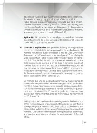 37
obediencia y victoria que vivió mientras estaba aquí en la tierra.
Es “el mismo ayer, y hoy, y por los siglos” Hebreos 13:8.
	 Pablo conoció la experiencia bienaventurada que es la presen-
cia de Cristo en el corazón y testificó: “Con Cristo estoy junta-
mente crucificado, y vivo, no ya yo, Cristo en mí: y lo que ahora
vivo en la carne, lo vivo en la fe del hijo de Dios, el cual me amó,
y se entregó a si mismo por mí”. Gálatas 2:20.
	 Aplicación: No se trata de lo que el pobre y débil ser humano
puede hacer, sino de lo que Jesús puede hacer por él. Él puede
hacer todo lo que sea necesario.
d.	 Carnales o espirituales. Los primeros frutos y los mejores que
crecen en el árbol de la salvación son los de la obediencia. El
hombre natural no puede obedecer la ley de Dios. ¿Por qué?
Porque es carnal, “vendido en sujeción al pecado”, pero la ley de
Dios es espiritual. Pablo recalcó esta verdad evidente en Roma-
nos 8:7: “Porque la intención de la carne es enemistad contra
Dios; porque no se sujeta a la ley de Dios, ni tampoco puede”, el
hombre natural no ama a Cristo; de ahí que no le obedezca. “el
que me ama, mi palabra guardará” Juan 14:23. El amor se ma-
nifiesta por la obediencia. La base de la obediencia es el amor.
Ambos van juntos,“el que tiene mis mandamientos y los guarda,
aquel es el que me ama”. Versículo 21.
	 De manera que una de las pruebas mayores y más seguras de
la verdadera espiritualidad, de que se experimentó verdadera-
mente el nuevo nacimiento, se ve cuando obedecemos a Dios.
“En esto sabemos que nosotros le hemos conocido, si guarda-
mos sus mandamientos. El que dice, yo le he conocido, y no
guarda sus mandamientos, el tal es mentiroso, y no hay verdad
en él”. 1Juan 2:4.
	 No hay nada que pueda sustituirse en lugar de la obediencia por
amor. Ningún servicio impuesto voluntariamente, ni sacrificio o
abnegación puede reemplazarlo. Dios coloca la obediencia im-
plícita sobre todos los dones y sacrificios que pueda ofrecerle el
hombre. “Ciertamente el obedecer es mejor que los sacrificios,
y el prestar atención que el sebo de los carneros”. 1 Samuel
15:22.
 