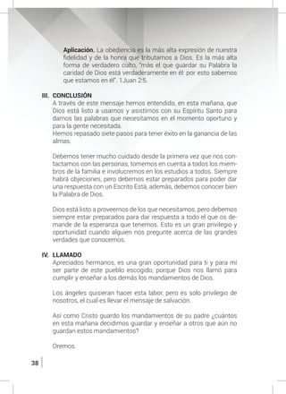 38
	 Aplicación. La obediencia es la más alta expresión de nuestra
fidelidad y de la honra que tributamos a Dios. Es la más alta
forma de verdadero culto, “más el que guardar su Palabra la
caridad de Dios está verdaderamente en él: por esto sabemos
que estamos en él”. 1Juan 2:5.
III.	CONCLUSIÓN
	 A través de este mensaje hemos entendido, en esta mañana, que
Dios está listo a usarnos y asistirnos con su Espíritu Santo para
darnos las palabras que necesitamos en el momento oportuno y
para la gente necesitada.
	 Hemos repasado siete pasos para tener éxito en la ganancia de las
almas.
	 Debemos tener mucho cuidado desde la primera vez que nos con-
tactamos con las personas, tomemos en cuenta a todos los miem-
bros de la familia e involucremos en los estudios a todos. Siempre
habrá objeciones, pero debemos estar preparados para poder dar
una respuesta con un Escrito Está, además, debemos conocer bien
la Palabra de Dios.
	 Dios está listo a proveernos de los que necesitamos, pero debemos
siempre estar preparados para dar respuesta a todo el que os de-
mande de la esperanza que tenemos. Esto es un gran privilegio y
oportunidad cuando alguien nos pregunte acerca de las grandes
verdades que conocemos.
IV.	LLAMADO
	 Apreciados hermanos, es una gran oportunidad para ti y para mí
ser parte de este pueblo escogido, porque Dios nos llamó para
cumplir y enseñar a los demás los mandamientos de Dios.
	 Los ángeles quisieran hacer esta labor, pero es solo privilegio de
nosotros, el cual es llevar el mensaje de salvación.
	 Así como Cristo guardo los mandamientos de su padre ¿cuántos
en esta mañana decidimos guardar y enseñar a otros que aún no
guardan estos mandamientos?
	Oremos.
 