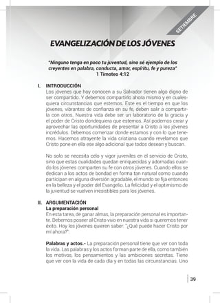 39
SETIEM
BRE
EVANGELIZACIÓN DE LOS JÓVENES
“Ninguno tenga en poco tu juventud, sino sé ejemplo de los
creyentes en palabra, conducta, amor, espíritu, fe y pureza”
1 Timoteo 4:12
I.	INTRODUCCIÓN
	 Los jóvenes que hoy conocen a su Salvador tienen algo digno de
ser compartido. Y debemos compartirlo ahora mismo y en cuales-
quiera circunstancias que estemos. Este es el tiempo en que los
jóvenes, vibrantes de confianza en su fe, deben salir a compartir-
la con otros. Nuestra vida debe ser un laboratorio de la gracia y
el poder de Cristo dondequiera que estemos. Así podemos crear y
aprovechar las oportunidades de presentar a Cristo a los jóvenes
incrédulos. Debemos comenzar donde estamos y con lo que tene-
mos. Hacemos atrayente la vida cristiana cuando revelamos que
Cristo pone en ella ese algo adicional que todos desean y buscan.
	 No solo se necesita celo y vigor juveniles en el servicio de Cristo,
sino que estas cualidades quedan enriquecidas y adornadas cuan-
do los jóvenes comparten su fe con otros jóvenes. Cuando ellos se
dedican a los actos de bondad en forma tan natural como cuando
participan en alguna diversión agradable, el mundo se fija entonces
en la belleza y el poder del Evangelio. La felicidad y el optimismo de
la juventud se vuelven irresistibles para los jóvenes.
II.	ARGUMENTACIÓN
	 La preparación personal
	 En esta tarea, de ganar almas, la preparación personal es importan-
te. Debemos poseer al Cristo vivo en nuestra vida si queremos tener
éxito. Hoy los jóvenes quieren saber: “¿Qué puede hacer Cristo por
mí ahora?”:
	 Palabras y actos.- La preparación personal tiene que ver con toda
la vida. Las palabras y los actos forman parte de ella, como también
los motivos, los pensamientos y las ambiciones secretas. Tiene
que ver con la vida de cada día y en todas las circunstancias. Uno
 