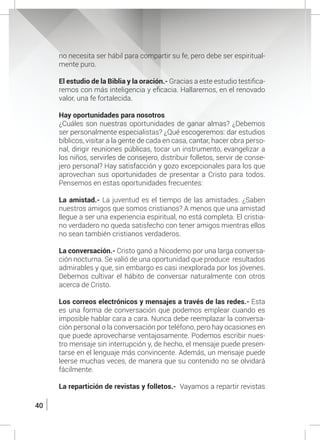 40
no necesita ser hábil para compartir su fe, pero debe ser espiritual-
mente puro.
	 El estudio de la Biblia y la oración.- Gracias a este estudio testifica-
remos con más inteligencia y eficacia. Hallaremos, en el renovado
valor, una fe fortalecida.
	 Hay oportunidades para nosotros
	 ¿Cuáles son nuestras oportunidades de ganar almas? ¿Debemos
ser personalmente especialistas? ¿Qué escogeremos: dar estudios
bíblicos, visitar a la gente de cada en casa, cantar, hacer obra perso-
nal, dirigir reuniones públicas, tocar un instrumento, evangelizar a
los niños, servirles de consejero, distribuir folletos, servir de conse-
jero personal? Hay satisfacción y gozo excepcionales para los que
aprovechan sus oportunidades de presentar a Cristo para todos.
Pensemos en estas oportunidades frecuentes:
	 La amistad.- La juventud es el tiempo de las amistades. ¿Saben
nuestros amigos que somos cristianos? A menos que una amistad
llegue a ser una experiencia espiritual, no está completa. El cristia-
no verdadero no queda satisfecho con tener amigos mientras ellos
no sean también cristianos verdaderos.
	 La conversación.- Cristo ganó a Nicodemo por una larga conversa-
ción nocturna. Se valió de una oportunidad que produce resultados
admirables y que, sin embargo es casi inexplorada por los jóvenes.
Debemos cultivar el hábito de conversar naturalmente con otros
acerca de Cristo.
	 Los correos electrónicos y mensajes a través de las redes.- Esta
es una forma de conversación que podemos emplear cuando es
imposible hablar cara a cara. Nunca debe reemplazar la conversa-
ción personal o la conversación por teléfono, pero hay ocasiones en
que puede aprovecharse ventajosamente. Podemos escribir nues-
tro mensaje sin interrupción y, de hecho, el mensaje puede presen-
tarse en el lenguaje más convincente. Además, un mensaje puede
leerse muchas veces, de manera que su contenido no se olvidará
fácilmente.
	 La repartición de revistas y folletos.- Vayamos a repartir revistas
 