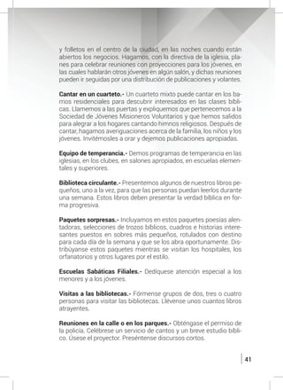 41
y folletos en el centro de la ciudad, en las noches cuando están
abiertos los negocios. Hagamos, con la directiva de la iglesia, pla-
nes para celebrar reuniones con proyecciones para los jóvenes, en
las cuales hablarán otros jóvenes en algún salón, y dichas reuniones
pueden ir seguidas por una distribución de publicaciones y volantes.
	 Cantar en un cuarteto.- Un cuarteto mixto puede cantar en los ba-
rrios residenciales para descubrir interesados en las clases bíbli-
cas. Llamemos a las puertas y expliquemos que pertenecemos a la
Sociedad de Jóvenes Misioneros Voluntarios y que hemos salidos
para alegrar a los hogares cantando himnos religiosos. Después de
cantar, hagamos averiguaciones acerca de la familia, los niños y los
jóvenes. Invitémosles a orar y dejemos publicaciones apropiadas.
	 Equipo de temperancia.- Demos programas de temperancia en las
iglesias, en los clubes, en salones apropiados, en escuelas elemen-
tales y superiores.
	 Biblioteca circulante.- Presentemos algunos de nuestros libros pe-
queños, uno a la vez, para que las personas puedan leerlos durante
una semana. Estos libros deben presentar la verdad bíblica en for-
ma progresiva.
	 Paquetes sorpresas.- Incluyamos en estos paquetes poesías alen-
tadoras, selecciones de trozos bíblicos, cuadros e historias intere-
santes puestos en sobres más pequeños, rotulados con destino
para cada día de la semana y que se los abra oportunamente. Dis-
tribúyanse estos paquetes mientras se visitan los hospitales, los
orfanatorios y otros lugares por el estilo.
	 Escuelas Sabáticas Filiales.- Dedíquese atención especial a los
menores y a los jóvenes.
	 Visitas a las bibliotecas.- Fórmense grupos de dos, tres o cuatro
personas para visitar las bibliotecas. Llévense unos cuantos libros
atrayentes.
	 Reuniones en la calle o en los parques.- Obténgase el permiso de
la policía. Celébrese un servicio de cantos y un breve estudio bíbli-
co. Úsese el proyector. Preséntense discursos cortos.
 