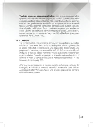 43
	 También podemos esperar resultados.- Los jóvenes consagrados,
que solo se creen dotados de capacidad común, pueden tener éxito
en la conquista de almas. Cuando nos encontramos frente a ciertas
condiciones, podemos tener confianza en que se alcanzarán resul-
tados. Mientras seamos conductos por los cuales pueden transmi-
tirse el poder del Espíritu Santo, podemos esperar que tendremos
éxito. Este no se alcanzará por nuestra propia fuerza. Jesús dijo: “El
que en mí cree las obras que yo hago también él las hará; y mayores
que estas hará”. Juan 14:12.
IV.	LLAMADO
	 Tal vez preguntes, ¿Es necesario pertenecer a una clase especial de
cristianos para tener éxito en la obra de ganar almas? ¿No requie-
re acaso habilidad extraordinaria, una capacidad desarrollada, una
preparación extensa y otras cualidades? “El Señor imparte idonei-
dad para el trabajo a todo hombre y mujer que quiera cooperar con
el poder divino. Cuando se pongan la armadura obtendrán todo el
talento, el valor, la perseverancia, la fe y el tacto requeridos”. – Tes-
timonies, tomo 6, pág. 333.
	 ¿Por qué no empezamos a ejercer nuestra influencia en favor del
Evangelio e iniciamos nuestra reacción catenaria para Cristo?
¿Aceptas el reto? Ven para hacer una oración especial de compro-
miso misionero. Amén.
 