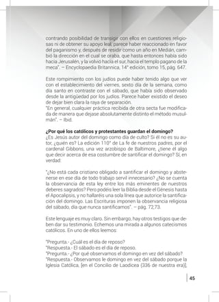 45
contrando posibilidad de transigir con ellos en cuestiones religio-
sas ni de obtener su apoyo leal, parece haber reaccionado en favor
del paganismo y, después de residir como un año en Medián, cam-
bió la dirección en el cual se oraba, que hasta entonces había sido
hacia Jerusalén, y la volvió hacia el sur, hacia el templo pagano de la
meca”. – Encyclopaedia Britannica, 14° edición, tomo 15, pág. 647.
	
	 Este rompimiento con los judíos puede haber tenido algo que ver
con el establecimiento del viernes, sexto día de la semana, como
día santo en contraste con el sábado, que había sido observado
desde la antigüedad por los judíos. Parece haber existido el deseo
de dejar bien clara la raya de separación.
	 “En general, cualquier práctica recibida de otra secta fue modifica-
da de manera que dejase absolutamente distinto el método musul-
mán”. – Ibid.
	 ¿Por qué los católicos y protestantes guardan el domingo?
	 ¿Es Jesús autor del domingo como día de culto? Si él no es su au-
tor, ¿quién es? La edición 110° de La fe de nuestros padres, por el
cardenal Gibbons, una vez arzobispo de Baltimore, ¿tiene él algo
que decir acerca de esa costumbre de santificar el domingo? Sí, en
verdad:
	 “¿No está cada cristiano obligado a santificar el domingo y abste-
nerse en ese día de todo trabajo servil innecesario? ¿No se cuenta
la observancia de esta ley entre los más eminentes de nuestros
deberes sagrados? Pero podéis leer la Biblia desde el Génesis hasta
el Apocalipsis, y no hallaréis una sola línea que autorice la santifica-
ción del domingo. Las Escrituras imponen la observancia religiosa
del sábado, día que nunca santificamos”. – pág. 72,73.
	 Este lenguaje es muy claro. Sin embargo, hay otros testigos que de-
ben dar su testimonio. Echemos una mirada a algunos catecismos
católicos. En uno de ellos leemos:
	 “Pregunta.- ¿Cuál es el día de reposo?
	 “Respuesta.- El sábado es el día de reposo.
	 “Pregunta.- ¿Por qué observamos el domingo en vez del sábado?
	 “Respuesta.- Observamos le domingo en vez del sábado porque la
Iglesia Católica, [en el Concilio de Laodicea (336 de nuestra era)],
 