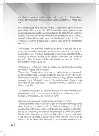 46
transfirió la solemnidad del sábado al domingo”. - Pedro Geier-
mann, The Convert´s Catechism of Catholic Doctrine, (1946), pág.
50.
	 Esta importante obra católica recibió la “bendición apostólica” del
papa Pío X el 25 de enero de 1910. En realidad, los dirigentes católi-
cos señalan con orgullo esta substitución del domingo en lugar del
sábado histórico de la Biblia como marca distintiva de su poder y
autoridad, hasta tuvo poder para cambiar la misma ley de Dios:
	 “Pregunta.- ¿Cómo probáis que la iglesia tiene poder de establecer
fiestas?
	 “Respuesta.- Por el hecho mismo de cambiar el sábado por el do-
mingo; este cambio lo reconocen los protestantes; y, por tanto, se
contradicen a sí mismos guardando el domingo estrictamente y
violando la mayoría de las otras fiestas ordenadas por la misma
iglesia”. – Rev. Dr. Enrique Tuberville, An Abridgement of hte Chris-
tian Doctrine (1883), pág. 58.
	 “Pregunta.- ¿Tenéis otro modo de probar que la iglesia tiene poder
de instituir fiestas por precepto?
	 “Respuesta.- Si no tuviese tal poder, no podría haber hecho aquello
en lo cual todos los teólogos modernos convienen con ella, no po-
dría haber substituido la observancia del domingo, primer día de la
semana, por la del sábado, séptimo día, cambio para el cual no hay
autoridad en las Escrituras”. – Esteban Keenan, A Doctrinal Cate-
chism, pág. 174.
	 “La iglesia Católica, por su propia autoridad infalible, creo el domin-
go como día santo para reemplazar el sábado de la antigua ley”. –
Kansas City Catholic, 9 de febrero de 1893.
	 ¿Quién es pues el autor del domingo como día de culto?
	 “El conocimiento más antiguo de la observancia del domingo como
deber legal es una constitución de Constantino que en el 321 de
nuestra era ordenó que todos los tribunales de justicia, los habitan-
tes de las ciudades y los talleres descansasen el domingo (Venera-
bili die solis), con una excepción en favor de los que se dedicaban
a las labores agrícolas. Esta fue la primera de una larga serie de
constituciones imperiales, la mayoría de las cuales se encuentran
 