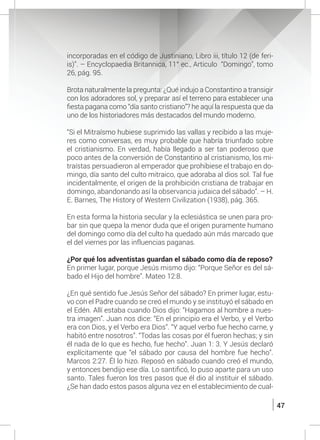 47
incorporadas en el código de Justiniano, Libro iii, título 12 (de feri-
is)”. – Encyclopaedia Britannica, 11° ec., Articulo “Domingo”, tomo
26, pág. 95.
	 Brota naturalmente la pregunta: ¿Qué indujo a Constantino a transigir
con los adoradores sol, y preparar así el terreno para establecer una
fiesta pagana como “día santo cristiano”? he aquí la respuesta que da
uno de los historiadores más destacados del mundo moderno.
	
	 “Si el Mitraísmo hubiese suprimido las vallas y recibido a las muje-
res como conversas, es muy probable que habría triunfado sobre
el cristianismo. En verdad, había llegado a ser tan poderoso que
poco antes de la conversión de Constantino al cristianismo, los mi-
traístas persuadieron al emperador que prohibiese el trabajo en do-
mingo, día santo del culto mitraico, que adoraba al dios sol. Tal fue
incidentalmente, el origen de la prohibición cristiana de trabajar en
domingo, abandonando así la observancia judaica del sábado”. – H.
E. Barnes, The History of Western Civilization (1938), pág. 365.
	
	 En esta forma la historia secular y la eclesiástica se unen para pro-
bar sin que quepa la menor duda que el origen puramente humano
del domingo como día del culto ha quedado aún más marcado que
el del viernes por las influencias paganas.
	 ¿Por qué los adventistas guardan el sábado como día de reposo?
	 En primer lugar, porque Jesús mismo dijo: “Porque Señor es del sá-
bado el Hijo del hombre”. Mateo 12:8.
	 ¿En qué sentido fue Jesús Señor del sábado? En primer lugar, estu-
vo con el Padre cuando se creó el mundo y se instituyó el sábado en
el Edén. Allí estaba cuando Dios dijo: “Hagamos al hombre a nues-
tra imagen”. Juan nos dice: “En el principio era el Verbo, y el Verbo
era con Dios, y el Verbo era Dios”. “Y aquel verbo fue hecho carne, y
habitó entre nosotros”. “Todas las cosas por él fueron hechas; y sin
él nada de lo que es hecho, fue hecho”. Juan 1: 3. Y Jesús declaró
explícitamente que “el sábado por causa del hombre fue hecho”.
Marcos 2:27. Él lo hizo. Reposó en sábado cuando creó el mundo,
y entonces bendijo ese día. Lo santificó, lo puso aparte para un uso
santo. Tales fueron los tres pasos que él dio al instituir el sábado.
¿Se han dado estos pasos alguna vez en el establecimiento de cual-
 