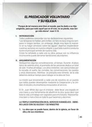 49
NOVIEM
BRE
“Porque de tal manera amó Dios al mundo, que ha dado a su Hijo
unigénito, para que todo aquel que en él cree, no se pierda, mas ten-
ga vida eterna” Juan 3:16
I.	INTRODUCCIÓN
	 Todos podemos concordar con las declaraciones siguientes:
	 “Las lámparas no hablan, pero brillan. Un faro no toca ninguna cam-
pana ni ningún tambor; sin embargo, desde muy lejos el marine-
ro ve su fulgor amistoso sobre las aguas”; dejemos resplandecer
nuestras acciones en nuestra religión, y que toda nuestra conducta
ilustre el principal sermón de nuestra vida.
	 Cristo ha señalado a cada uno su obra, porque con su influencia
inconsciente puede derramar bendiciones abundantes.
II.	ARGUMENTACIÓN
	 Dediquemos algunas consideraciones al tiempo. Durante el plazo
típico de setenta años, el promedio de las personas dedica un total
de solo 14 años al trabajo. Los años restantes son consumidos por
la escuela, el sueño, las comidas, las conversaciones, los paseos
y otras diversiones. Mientras se precipita este torrente de la vida
debemos dedicar tiempo para trabajar en la obra de Dios.
	
	 La misión que encomendó a cada uno de nosotros es un puesto
que todos pueden desempeñar mediante la Cooperación y la Uni-
dad, el estudio y la enseñanza encauzados al servicio.
	
	 El Dr. Juan White dijo que el cristiano debe llevar una espada en
una mano y una herramienta de albañil en la otra, quiso decir que
toda la vida y el trabajo son sagrados para el cristiano. Representa-
mos bien o mal a Dios en todo lo que hacemos y decimos.
	 LA TRIPLE COOPERACIÓN EN EL SERVICIO EVANGÉLICO- OBRE-
RO LAICO CON SU IGLESIA Y SU MINISTRO
1.	 La obra que se puede hacer, dentro de la iglesia, en favor de
ella y de sus miembros:
EL PREDICADOR VOLUNTARIO
Y SU IGLESIA
 