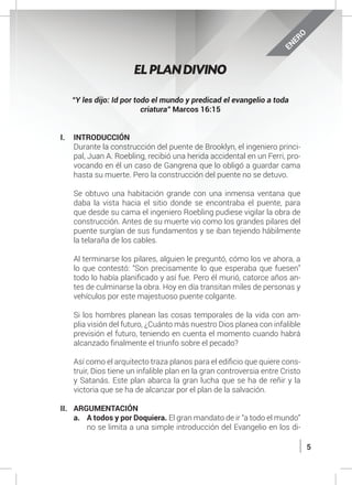 5
“Y les dijo: Id por todo el mundo y predicad el evangelio a toda
criatura” Marcos 16:15
I.	INTRODUCCIÓN
	 Durante la construcción del puente de Brooklyn, el ingeniero princi-
pal, Juan A. Roebling, recibió una herida accidental en un Ferri, pro-
vocando en él un caso de Gangrena que lo obligó a guardar cama
hasta su muerte. Pero la construcción del puente no se detuvo.
	
	 Se obtuvo una habitación grande con una inmensa ventana que
daba la vista hacia el sitio donde se encontraba el puente, para
que desde su cama el ingeniero Roebling pudiese vigilar la obra de
construcción. Antes de su muerte vio como los grandes pilares del
puente surgían de sus fundamentos y se iban tejiendo hábilmente
la telaraña de los cables.
	 Al terminarse los pilares, alguien le preguntó, cómo los ve ahora, a
lo que contestó: “Son precisamente lo que esperaba que fuesen”
todo lo había planificado y así fue. Pero él murió, catorce años an-
tes de culminarse la obra. Hoy en día transitan miles de personas y
vehículos por este majestuoso puente colgante.
	 Si los hombres planean las cosas temporales de la vida con am-
plia visión del futuro, ¿Cuánto más nuestro Dios planea con infalible
previsión el futuro, teniendo en cuenta el momento cuando habrá
alcanzado finalmente el triunfo sobre el pecado?
	 Así como el arquitecto traza planos para el edificio que quiere cons-
truir, Dios tiene un infalible plan en la gran controversia entre Cristo
y Satanás. Este plan abarca la gran lucha que se ha de reñir y la
victoria que se ha de alcanzar por el plan de la salvación.
II.	ARGUMENTACIÓN
a.	 A todos y por Doquiera. El gran mandato de ir “a todo el mundo”
no se limita a una simple introducción del Evangelio en los di-
EL PLAN DIVINO
ENERO
 