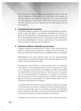 50
	 Son muchas las clases de _responsabilidades que han de lle-
var los dirigentes de la iglesia y los miembros a los cuales_ se
asignan tareas específicas en la iglesia como: participar en la
escuela sabática o culto joven,visitar a los enfermos, y prestar
atención general a la obra sagrada de la organización que se
llama iglesia.
2.	 Evangelización del vecindario:
	 Se puede realizar mediante la distribución gratuita de publica-
ciones, venta de libros y periódicos, ministerio de Dorcas en
favor de los enfermos y menesterosos que no son de nuestra
fe, la presentación de la verdad mediante estudios bíblicos y
reuniones celebradas en casas particulares, y la cooperación
con el ministro en las reuniones públicas.
3.	 Reuniones públicas celebradas por los laicos:
	 Cualquier aspiración espiritual que el Señor Jesús haga brotar en
nuestro corazón para inducirnos a trabajar, en este sentido, no
debe ser reprimida. Sometámonos completamente a su voluntad.
	 Mantengamos los ojos abiertos para ver las oportunidades
ysus indicaciones providenciales mientras desempeñemos fiel-
mente nuestras tareas actuales.
	 Estudiemos, aprendamos y progresemos, pero no vayamos
más rápido ni más despacio de lo que Dios quiere que vaya-
mos. Todo obrero laico tiene el privilegio y el deber de enseñar
la verdad bíblica a otras personas y familias; pero no asuma-
mos la responsabilidad de convocar a un grupo de nuestros
hermanos para iniciar un programa por nuestra cuenta. Estos
planes misioneros destinados a la iglesia deben partir de los
dirigentes, presididos por el pastor.
	 La predicación voluntaria en aulas escolares, salones y capillas
es ciertamente uno de los métodos que Dios emplea para ter-
minar la predicación, pero es una obra que debe ser planeada
bajo la dirección del pastor y de la junta directiva de la iglesia, a
fin de que el programa resulte prudente y armonioso.
	
	 El obrero laico, al entrar en una esfera más amplia de servicio
 