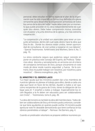 51
personal, debe estudiar en forma especial el plan de la organi-
zación que ha sido impartido en forma muy definida a la iglesia
remanente para desarrollar la cooperación armoniosa de todos
los ramos de la obra del Señor. Nadie debe creer por un momen-
to que puede proceder en su obra independientemente de cual-
quier otro obrero. Debe haber comprensión mutua, consultas
con el pastor y la junta directiva de la iglesia, y la más estrecha
cooperación.
	 “La cooperación y la unidad son esenciales para tener un con-
junto armonioso, dentro del cual cada obrero hace la obra que
Dios le dio… Donde los obreros están unidos, tienen oportuni-
dad de consultarse, de orar juntos y cooperar en sus labores”.
- Special Testimonies forMinisters and Worhers, Serie A, No. 7,
pág. 15.
	 La única conducta segura que podemos seguir consiste en
poner en práctica este consejo del Espíritu de Profecía: “Debe-
mos obrar discreta y sensatamente, en armonía con el criterio
de consejeros temerosos de Dios; porque únicamente en este
modo de obrar reside nuestra seguridad y fuerza. De lo con-
trario, Dios no puede trabajar con nosotros, por nosotros y para
nosotros”. - Obreros evangélicos, pág. 501.
	 EL MINISTRO Y EL OBRERO LAICO
	 “La mejor ayuda que los ministros pueden dar a los miembros de
nuestras iglesias es planear el trabajo para ellos, dando a cada uno
algo que hacer en favor de los demás. Ayuden a todos a ver que,
como recipientes de la gracia de Cristo, tienen la obligación de tra-
bajar para él. Y enseñen a todos a trabajar. Especialmente los re-
cién llegados a la fe deben ser educados para ser colaboradores
con Cristo”. - Testimonies, tomo 6, pág. 49.
	
	 “La obra del ministro es también la obra del miembro laico. Todos de-
ben ser colaboradores de Dios y el ministro podrá, entonces, conside-
rar que tiene ayudantes en quienes puede confiar. El ministro puede
apresurar este fin deseable demostrando que tiene confianza en los
obreros poniéndolos a trabajar”. - Remoue the Barriers, pág. 4.
	 Cuando un predicador voluntario se propone celebrar reuniones pú-
 