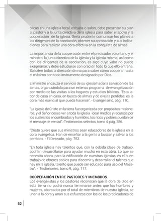 52
blicas en una iglesia local, escuela o salón, debe presentar su plan
al pastor y a la junta directiva de la iglesia para saber el apoyo y la
cooperación de la iglesia. Sería prudente comunicar los planes a
los dirigentes de la asociación, obtener su aprobación y sus indica-
ciones para realizar una obra efectiva en la conquista de almas.
	 La importancia de la cooperación entre el predicador voluntario y el
ministro, la junta directiva de la iglesia y la iglesia misma, así como
con los dirigentes de la asociación, es algo cuyo valor no puede
exagerarse; y debe estudiarse con oración todo lo que ello entraña.
Soliciten todos la dirección divina para saber cómo cooperar hasta
el máximo con todo instrumento designado por Dios.
	 El ministro encauza el servicio de su iglesia hacia la salvación de las
almas, organizándola para un extenso programa de evangelización
por medio de las visitas a los hogares y estudios bíblicos. “Esta la-
bor de casa en casa, en busca de almas y de ovejas perdidas, es la
obra más esencial que pueda hacerse”. - Evangelismo, pág. 110.
	 “La iglesia de Cristo en la tierra fue organizada con propósitos misione-
ros, y el Señor desea ver a toda la iglesia idear medios y recursos por
los cuales los encumbrados y humildes, los ricos y pobres puedan oír
el mensaje de verdad”.-Testimonios selectos, tomo 4, pág. 286.
	 “Cristo quiere que sus ministros sean educadores de la iglesia en la
obra evangélica. Han de enseñar a la gente a buscar y salvar a los
perdidos. - El Deseado, pág. 753.
	 “En toda iglesia hay talentos que, con la debida clase de trabajo,
podrían desarrollarse para ayudar mucho en esta obra. Lo que se
necesita ahora, para la edificación de nuestras iglesias, es el buen
trabajo de obreros sabios para discernir y desarrollar el talento que
hay en la iglesia, talento que puede ser educado para uso del Maes-
tro”. - Testimonies, tomo 9, pág. 117.
	 COOPERACIÓN ENTRE PASTORES Y MIEMBROS
	 Los evangelistas y los pastores reconocen que la obra de Dios en
esta tierra no podrá nunca terminarse antes que los hombres y
mujeres, abarcados por el total de miembros de nuestra iglesia, se
unan a la obra y unan sus esfuerzos con los de los predicadores de
 