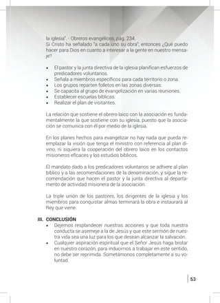53
la iglesia”. - Obreros evangélicos, pág. 234.
	 Si Cristo ha señalado “a cada uno su obra”; entonces ¿Qué puedo
hacer para Dios en cuanto a interesar a la gente en nuestro mensa-
je?
•	 El pastor y la junta directiva de la iglesia planifican esfuerzos de
predicadores voluntarios.
•	 Señala a miembros específicos para cada territorio o zona.
•	 Los grupos reparten folletos en las zonas diversas.
•	 Se capacita al grupo de evangelización en varias reuniones.
•	 Establecer escuelas bíblicas.
•	 Realizar el plan de visitantes.
	 La relación que sostiene el obrero laico con la asociación es funda-
mentalmente la que sostiene con su iglesia, puesto que la asocia-
ción se comunica con él por medio de la iglesia.
	
	 En los planes hechos para evangelizar no hay nada que pueda re-
emplazar la visión que tenga el ministro con referencia al plan di-
vino, ni siquiera la cooperación del obrero laico en los contactos
misioneros eficaces y los estudios bíblicos.
	 El mandato dado a los predicadores voluntarios se adhiere al plan
bíblico y a las recomendaciones de la denominación, y sigue la re-
comendación que hacen el pastor y la junta directiva al departa-
mento de actividad misionera de la asociación.
	
	 La triple unión de los pastores, los dirigentes de la iglesia y los
miembros para conquistar almas terminará la obra e instaurará al
Rey que viene.
III.	CONCLUSIÓN
•	 Dejemos resplandecer nuestras acciones y que toda nuestra
conducta se asemeje a la de Jesús y que este sermón de nues-
tra vida sea una luz para los que desean alcanzar la salvación.
•	 Cualquier aspiración espiritual que el Señor Jesús haga brotar
en nuestro corazón, para inducirnos a trabajar en este sentido,
no debe ser reprimida. Sometámonos completamente a su vo-
luntad.
 