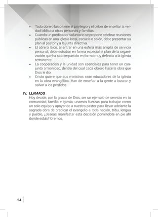 54
•	 Todo obrero laico tiene el privilegio y el deber de enseñar la ver-
dad bíblica a otras personas y familias.
•	 Cuando un predicador voluntario se propone celebrar reuniones
públicas en una iglesia local, escuela o salón, debe presentar su
plan al pastor y a la junta directiva.
•	 El obrero laico, al entrar en una esfera más amplia de servicio
personal, debe estudiar en forma especial el plan de la organi-
zación que ha sido impartido en forma muy definida a la iglesia
remanente.
•	 La cooperación y la unidad son esenciales para tener un con-
junto armonioso, dentro del cual cada obrero hace la obra que
Dios le dio.
•	 Cristo quiere que sus ministros sean educadores de la iglesia
en la obra evangélica. Han de enseñar a la gente a buscar y
salvar a los perdidos.
IV.	LLAMADO
	 Hoy decide, por la gracia de Dios, ser un ejemplo de servicio en tu
comunidad, familia e iglesia, unamos fuerzas para trabajar como
un solo equipo y apoyando a nuestro pastor para llevar adelante la
sagrada obra de predicar el evangelio a toda nación, tribu, lengua
y pueblo, ¿deseas manifestar esta decisión poniéndote en pie ahí
donde estás? Oremos.
 