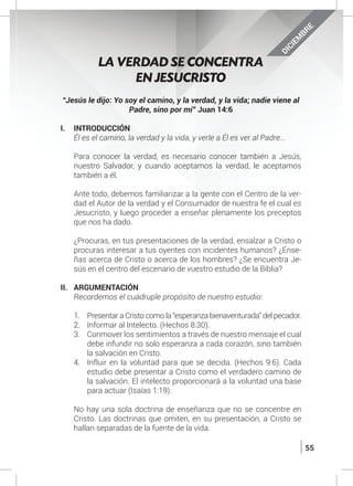 55
DICIEM
BRE
“Jesús le dijo: Yo soy el camino, y la verdad, y la vida; nadie viene al
Padre, sino por mí” Juan 14:6
I.	INTRODUCCIÓN
	 Él es el camino, la verdad y la vida, y verle a Él es ver al Padre…
	 Para conocer la verdad, es necesario conocer también a Jesús,
nuestro Salvador, y cuando aceptamos la verdad, le aceptamos
también a él.
	 Ante todo, debemos familiarizar a la gente con el Centro de la ver-
dad el Autor de la verdad y el Consumador de nuestra fe el cual es
Jesucristo, y luego proceder a enseñar plenamente los preceptos
que nos ha dado.
	 ¿Procuras, en tus presentaciones de la verdad, ensalzar a Cristo o
procuras interesar a tus oyentes con incidentes humanos? ¿Ense-
ñas acerca de Cristo o acerca de los hombres? ¿Se encuentra Je-
sús en el centro del escenario de vuestro estudio de la Biblia?
II.	ARGUMENTACIÓN
	 Recordemos el cuádruple propósito de nuestro estudio:
1.	 Presentar a Cristo como la “esperanza bienaventurada” del pecador.
2.	 Informar al Intelecto. (Hechos 8:30).
3.	 Conmover los sentimientos a través de nuestro mensaje el cual
debe infundir no solo esperanza a cada corazón, sino también
la salvación en Cristo.
4.	 Influir en la voluntad para que se decida. (Hechos 9:6). Cada
estudio debe presentar a Cristo como el verdadero camino de
la salvación. El intelecto proporcionará a la voluntad una base
para actuar (Isaías 1:19).
	 No hay una sola doctrina de enseñanza que no se concentre en
Cristo. Las doctrinas que omiten, en su presentación, a Cristo se
hallan separadas de la fuente de la vida.
LA VERDAD SE CONCENTRA
EN JESUCRISTO
 