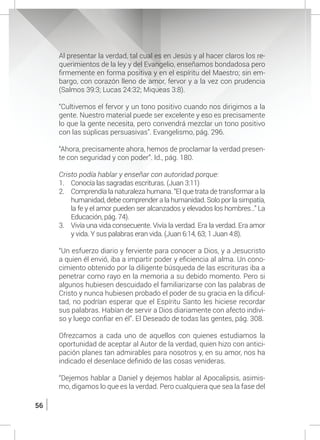 56
	 Al presentar la verdad, tal cual es en Jesús y al hacer claros los re-
querimientos de la ley y del Evangelio, enseñamos bondadosa pero
firmemente en forma positiva y en el espíritu del Maestro; sin em-
bargo, con corazón lleno de amor, fervor y a la vez con prudencia
(Salmos 39:3; Lucas 24:32; Miqueas 3:8).
	
	 “Cultivemos el fervor y un tono positivo cuando nos dirigimos a la
gente. Nuestro material puede ser excelente y eso es precisamente
lo que la gente necesita, pero convendrá mezclar un tono positivo
con las súplicas persuasivas”. Evangelismo, pág. 296.
	
	 “Ahora, precisamente ahora, hemos de proclamar la verdad presen-
te con seguridad y con poder”. Id., pág. 180.
	 Cristo podía hablar y enseñar con autoridad porque:
1.	 Conocía las sagradas escrituras. (Juan 3:11)
2.	 Comprendía la naturaleza humana. “El que trata de transformar a la
humanidad, debe comprender a la humanidad. Solo por la simpatía,
la fe y el amor pueden ser alcanzados y elevados los hombres…” La
Educación, pág. 74).
3.	 Vivía una vida consecuente. Vivía la verdad. Era la verdad. Era amor
y vida. Y sus palabras eran vida. (Juan 6:14, 63; 1 Juan 4:8).
	 “Un esfuerzo diario y ferviente para conocer a Dios, y a Jesucristo
a quien él envió, iba a impartir poder y eficiencia al alma. Un cono-
cimiento obtenido por la diligente búsqueda de las escrituras iba a
penetrar como rayo en la memoria a su debido momento. Pero si
algunos hubiesen descuidado el familiarizarse con las palabras de
Cristo y nunca hubiesen probado el poder de su gracia en la dificul-
tad, no podrían esperar que el Espíritu Santo les hiciese recordar
sus palabras. Habían de servir a Dios diariamente con afecto indivi-
so y luego confiar en él”. El Deseado de todas las gentes, pág. 308.
	 Ofrezcamos a cada uno de aquellos con quienes estudiamos la
oportunidad de aceptar al Autor de la verdad, quien hizo con antici-
pación planes tan admirables para nosotros y, en su amor, nos ha
indicado el desenlace definido de las cosas venideras.
	 “Dejemos hablar a Daniel y dejemos hablar al Apocalipsis, asimis-
mo, digamos lo que es la verdad. Pero cualquiera que sea la fase del
 