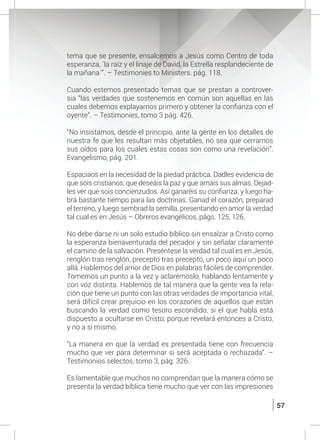 57
tema que se presente, ensalcemos a Jesús como Centro de toda
esperanza, ´la raíz y el linaje de David, la Estrella resplandeciente de
la mañana´”. – Testimonies to Ministers. pág. 118.
	 Cuando estemos presentado temas que se prestan a controver-
sia “las verdades que sostenemos en común son aquellas en las
cuales debemos explayarnos primero y obtener la confianza con el
oyente”. – Testimonies, tomo 3 pág. 426.
	 “No insistamos, desde el principio, ante la gente en los detalles de
nuestra fe que les resultan más objetables, no sea que cerramos
sus oídos para los cuales estas cosas son como una revelación”.
Evangelismo, pág. 201.
	
	 Espaciaos en la necesidad de la piedad práctica. Dadles evidencia de
que sois cristianos, que deseáis la paz y que amáis sus almas. Dejad-
les ver que sois concienzudos. Así ganaréis su confianza; y luego ha-
brá bastante tiempo para las doctrinas. Ganad el corazón, preparad
el terreno, y luego sembrad la semilla, presentando en amor la verdad
tal cual es en Jesús – Obreros evangélicos, págs. 125, 126.
	 No debe darse ni un solo estudio bíblico sin ensalzar a Cristo como
la esperanza bienaventurada del pecador y sin señalar claramente
el camino de la salvación. Preséntese la verdad tal cual es en Jesús,
renglón tras renglón, precepto tras precepto, un poco aquí un poco
allá. Hablemos del amor de Dios en palabras fáciles de comprender.
Tomemos un punto a la vez y aclarémoslo, hablando lentamente y
con voz distinta. Hablemos de tal manera que la gente vea la rela-
ción que tiene un punto con las otras verdades de importancia vital,
será difícil crear prejuicio en los corazones de aquellos que están
buscando la verdad como tesoro escondido, si el que habla está
dispuesto a ocultarse en Cristo; porque revelará entonces a Cristo,
y no a sí mismo.
	 “La manera en que la verdad es presentada tiene con frecuencia
mucho que ver para determinar si será aceptada o rechazada”. –
Testimonios selectos, tomo 3, pág. 326.
	
	 Es lamentable que muchos no comprendan que la manera cómo se
presenta la verdad bíblica tiene mucho que ver con las impresiones
 