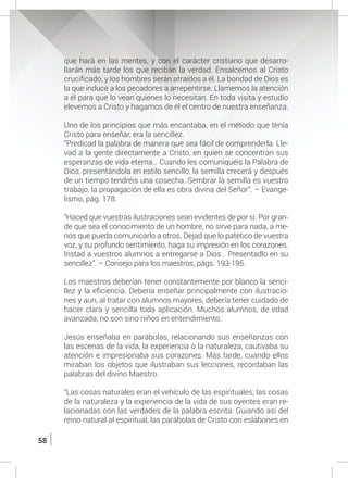 58
que hará en las mentes, y con el carácter cristiano que desarro-
llarán más tarde los que reciban la verdad. Ensalcemos al Cristo
crucificado, y los hombres serán atraídos a él. La bondad de Dios es
la que induce a los pecadores a arrepentirse. Llamemos la atención
a él para que lo vean quienes lo necesitan. En toda visita y estudio
elevemos a Cristo y hagamos de él el centro de nuestra enseñanza.
	 Uno de los principios que más encantaba, en el método que tenía
Cristo para enseñar, era la sencillez.
	 “Predicad la palabra de manera que sea fácil de comprenderla. Lle-
vad a la gente directamente a Cristo, en quien se concentran sus
esperanzas de vida eterna… Cuando les comuniquéis la Palabra de
Dios, presentándola en estilo sencillo, la semilla crecerá y después
de un tiempo tendréis una cosecha. Sembrar la semilla es vuestro
trabajo, la propagación de ella es obra divina del Señor”. – Evange-
lismo, pág. 178.
	 “Haced que vuestras ilustraciones sean evidentes de por sí. Por gran-
de que sea el conocimiento de un hombre, no sirve para nada, a me-
nos que pueda comunicarlo a otros. Dejad que lo patético de vuestra
voz, y su profundo sentimiento, haga su impresión en los corazones.
Instad a vuestros alumnos a entregarse a Dios… Presentadlo en su
sencillez”. – Consejo para los maestros, págs. 193-195.
	 Los maestros deberían tener constantemente por blanco la senci-
llez y la eficiencia. Debería enseñar principalmente con ilustracio-
nes y aun, al tratar con alumnos mayores, debería tener cuidado de
hacer clara y sencilla toda aplicación. Muchos alumnos, de edad
avanzada, no son sino niños en entendimiento.
	 Jesús enseñaba en parábolas, relacionando sus enseñanzas con
las escenas de la vida, la experiencia o la naturaleza, cautivaba su
atención e impresionaba sus corazones. Más tarde, cuando ellos
miraban los objetos que ilustraban sus lecciones, recordaban las
palabras del divino Maestro.
	 “Las cosas naturales eran el vehículo de las espirituales; las cosas
de la naturaleza y la experiencia de la vida de sus oyentes eran re-
lacionadas con las verdades de la palabra escrita. Guiando así del
reino natural al espiritual, las parábolas de Cristo con eslabones en
 