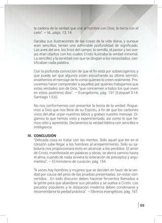 59
la cadena de la verdad que une al hombre con Dios, la tierra con el
cielo”. – Id., págs. 13, 14.
	
	 Sacaba sus ilustraciones de las cosas de la vida diaria, y aunque
eran sencillas, tenían una admirable profundidad de significado.
Las aves del aire, los lirios del campo, la semilla, el pastor y las ove-
jas eran objetos con los cuales Cristo ilustraba la verdad inmortal.
La sencillez y la seriedad con que se dirigían a los necesitados, san-
tificaban cada palabra.
	 Con la profunda convicción de que el fin está por sobrecogernos y
que puede ser que algunos estén escuchando su último sermón,
enseñemos el mensaje de fe como quienes lo creen realmente. Pro-
curemos hacer comprender a aquellos por quienes trabajamos que
estas verdades son de Dios, “que conciernen a todos los que viven
en estos postreros días”. – Evangelismo, pág. 197 (Ezequiel 3:14;
Santiago 1:5,6).
	 No nos conformemos con presentar la teoría de la verdad. Rogue-
mos a Dios que nos llene de su Espíritu, a fin de que los carbones
vivos del altar unjan nuestros labios y graben nuestro mensaje. Di-
gamos lo que hemos visto y experimentado, así como lo que he-
mos oído y aprendido. Declaremos la verdad bíblica con sencillez e
inteligencia.
III.	 CONCLUSIÓN
	 “Delicada cosa es tratar con las mentes. Solo aquel que lee en el
corazón sabe llegar a los hombres al arrepentimiento. Solo su sa-
biduría nos proporcionará éxito en alcanzar a los perdidos. El amor
de Cristo, manifestado en palabras y obras, se abrirá camino hasta
el alma, cuando de nada sirviera la reiteración de preceptos y argu-
mentos”. – El ministerio de curación, pág. 154.
	 “A veces hay hombres y mujeres que se deciden en favor de la ver-
dad por causa del peso de las pruebas presentadas, sin estar con-
vertidos… En todo discurso deben hacerse fervientes llamados a
la gente para que abandone sus pecados y se vuelva a Cristo. Los
pecados populares y la disipación moderna deben condenarse y
recomendarse la piedad práctica”. – Obreros evangélicos, pág. 167.
 
