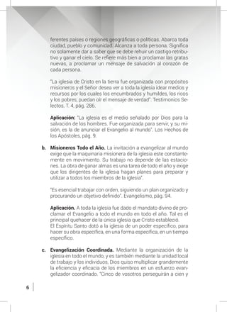 6
ferentes países o regiones geográficas o políticas. Abarca toda
ciudad, pueblo y comunidad. Alcanza a toda persona. Significa
no solamente dar a saber que se debe rehuir un castigo retribu-
tivo y ganar el cielo. Se refiere más bien a proclamar las gratas
nuevas, a proclamar un mensaje de salvación al corazón de
cada persona.
	 “La iglesia de Cristo en la tierra fue organizada con propósitos
misioneros y el Señor desea ver a toda la iglesia idear medios y
recursos por los cuales los encumbrados y humildes, los ricos
y los pobres, puedan oír el mensaje de verdad”. Testimonios Se-
lectos, T. 4, pág. 286.
	 Aplicación: “La iglesia es el medio señalado por Dios para la
salvación de los hombres. Fue organizada para servir, y su mi-
sión, es la de anunciar el Evangelio al mundo”. Los Hechos de
los Apóstoles, pág. 9.
b.	 Misioneros Todo el Año. La invitación a evangelizar al mundo
exige que la maquinaria misionera de la iglesia este constante-
mente en movimiento. Su trabajo no depende de las estacio-
nes. La obra de ganar almas es una tarea de todo el año y exige
que los dirigentes de la iglesia hagan planes para preparar y
utilizar a todos los miembros de la iglesia”.
	 “Es esencial trabajar con orden, siguiendo un plan organizado y
procurando un objetivo definido”. Evangelismo, pág. 94.
	 Aplicación. A toda la iglesia fue dado el mandato divino de pro-
clamar el Evangelio a todo el mundo en todo el año. Tal es el
principal quehacer de la única iglesia que Cristo estableció.
	 El Espíritu Santo dotó a la iglesia de un poder específico, para
hacer su obra específica, en una forma específica, en un tiempo
específico.
c.	 Evangelización Coordinada. Mediante la organización de la
iglesia en todo el mundo, y es también mediante la unidad local
de trabajo y los individuos, Dios quiso multiplicar grandemente
la eficiencia y eficacia de los miembros en un esfuerzo evan-
gelizador coordinado. “Cinco de vosotros perseguirán a cien y
 