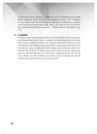 60
	 Si queremos ganar almas, recordemos que “la piedad práctica debe
hallar cabida en todo discurso”. Evangelismo, pág. 178. “Cualquie-
ra que sea la fase del tema que se presente, ensalcemos a Jesús
como centro de toda esperanza, ´Raíz y el Linaje de David, la Estre-
lla resplandeciente de la mañana”. – Testimonies to Ministers. pág.
118.
4.	LLAMADO
	 Cuantos esta mañana queremos, en el nombre del Señor, presentar
la verdad presente con fervor y pasión, reconociendo que el tiempo
está cerca, cuidando siempre de nuestro testimonio como un ser-
món aparte del hablado que puede llevar a muchas personas hasta
los pies de Jesús, predicando del milagro del cambio de vida a tra-
vés del hijo de Dios. Si hasta ahora no lo hemos hecho, entonces,
toma la decisión de ser su instrumento, déjate llevar por Él. Si ese
es tu deseo en esta mañana, te invito a que te pongas de pie ahí
donde estás para terminar con una oración.
 