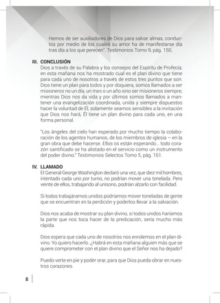 8
Hemos de ser auxiliadores de Dios para salvar almas, conduc-
tos por medio de los cuales su amor ha de manifestarse día
tras día a los que perecen”. Testimonios Tomo 9, pág. 150.
III.	CONCLUSIÓN
	 Dios a través de su Palabra y los consejos del Espíritu de Profecía;
en esta mañana nos ha mostrado cual es el plan divino que tiene
para cada uno de nosotros a través de estos tres puntos que son:
Dios tiene un plan para todos y por doquiera, somos llamados a ser
misioneros no un día, un mes o un año sino ser misioneros siempre;
mientras Dios nos da vida y por últimos somos llamados a man-
tener una evangelización coordinada, unida y siempre dispuestos
hacer la voluntad de Él, solamente seamos sensibles a la invitación
que Dios nos hará, Él tiene un plan divino para cada uno, en una
forma personal.
	 “Los ángeles del cielo han esperado por mucho tiempo la colabo-
ración de los agentes humanos, de los miembros de iglesia – en la
gran obra que debe hacerse. Ellos os están esperando… todo cora-
zón santificado se ha alistado en el servicio como un instrumento
del poder divino.” Testimonios Selectos Tomo 5, pág. 161.
IV.	LLAMADO
	 El General George Washington declaró una vez, que diez mil hombres,
intentado cada uno por turno, no podrían mover una tonelada. Pero
veinte de ellos, trabajando al unísono, podrían alzarlo con facilidad.
	 Si todos trabajáramos unidos podríamos mover toneladas de gente
que se encuentran en la perdición y poderlos llevar a la salvación.
	 Dios nos acaba de mostrar su plan divino, si todos unidos haríamos
la parte que nos toca hacer de la predicación, sería mucho más
rápida.
	
	 Dios espera que cada uno de nosotros nos enrolemos en el plan di-
vino. Yo quiero hacerlo. ¿Habrá en esta mañana alguien más que se
quiere comprometer con el plan divino que el Señor nos ha dejado?
	
	 Puedo verte en pie y poder orar, para que Dios pueda obrar en nues-
tros corazones.
 