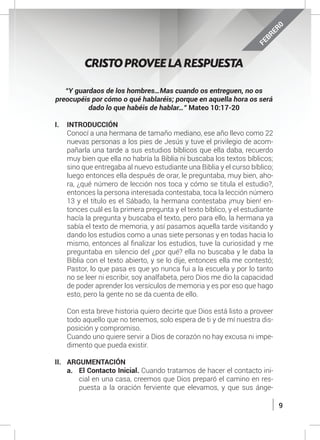 9
“Y guardaos de los hombres…Mas cuando os entreguen, no os
preocupéis por cómo o qué hablaréis; porque en aquella hora os será
dado lo que habéis de hablar…” Mateo 10:17-20
I.	INTRODUCCIÓN
	 Conocí a una hermana de tamaño mediano, ese año llevo como 22
nuevas personas a los pies de Jesús y tuve el privilegio de acom-
pañarla una tarde a sus estudios bíblicos que ella daba, recuerdo
muy bien que ella no habría la Biblia ni buscaba los textos bíblicos;
sino que entregaba al nuevo estudiante una Biblia y el curso bíblico;
luego entonces ella después de orar, le preguntaba, muy bien, aho-
ra, ¿qué número de lección nos toca y cómo se titula el estudio?,
entonces la persona interesada contestaba, toca la lección número
13 y el título es el Sábado, la hermana contestaba ¡muy bien! en-
tonces cuál es la primera pregunta y el texto bíblico, y el estudiante
hacía la pregunta y buscaba el texto, pero para ello, la hermana ya
sabía el texto de memoria, y así pasamos aquella tarde visitando y
dando los estudios como a unas siete personas y en todas hacia lo
mismo, entonces al finalizar los estudios, tuve la curiosidad y me
preguntaba en silencio del ¿por qué? ella no buscaba y le daba la
Biblia con el texto abierto, y se lo dije, entonces ella me contestó;
Pastor, lo que pasa es que yo nunca fui a la escuela y por lo tanto
no se leer ni escribir, soy analfabeta, pero Dios me dio la capacidad
de poder aprender los versículos de memoria y es por eso que hago
esto, pero la gente no se da cuenta de ello.
	 Con esta breve historia quiero decirte que Dios está listo a proveer
todo aquello que no tenemos, solo espera de ti y de mí nuestra dis-
posición y compromiso.
	 Cuando uno quiere servir a Dios de corazón no hay excusa ni impe-
dimento que pueda existir.
II.	ARGUMENTACIÓN
a.	 El Contacto Inicial. Cuando tratamos de hacer el contacto ini-
cial en una casa, creemos que Dios preparó el camino en res-
puesta a la oración ferviente que elevamos, y que sus ánge-
CRISTO PROVEE LA RESPUESTA
FEBRER0
 