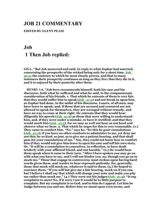 JOB 21 COMME TARY
EDITED BY GLE PEASE
Job
1 Then Job replied:
GILL, "But Job answered and said. In reply to what Zophar had asserted,
concerning the prosperity of the wicked being only for a short time, Job_
20:5; the contrary to which he most clearly proves, and that in many
instances their prosperity continues as long as they live; that they die in it,
and it is enjoyed by their posterity after them.
HE RY 1-6, "Job here recommends himself, both his case and his
discourse, both what he suffered and what he said, to the compassionate
consideration of his friends. 1. That which he entreats of them is very fair,
that they would suffer him to speak (Job_21:3) and not break in upon him,
as Zophar had done, in the midst of his discourse. Losers, of all men, may
have leave to speak; and, if those that are accused and censured are not
allowed to speak for themselves, they are wronged without remedy, and
have no way to come at their right. He entreats that they would hear
diligently his speech (Job_21:2) as those that were willing to understand
him, and, if they were under a mistake, to have it rectified; and that they
would mark him (Job_21:5), for we may as well not hear as not heed and
observe what we hear. 2. That which he urges for this is very reasonable. (1.)
They came to comfort him. “No,” says he, “let this be your consolations
(Job_21:2); if you have no other comforts to administer to me, yet deny me
not this; be so kind, so just, as to give me a patient hearing, and that shall
pass for your consolations of me.” Nay, they could not know how to comfort
him if they would not give him leave to open his case and tell his own story.
Or, “It will be a consolation to yourselves, in reflection, to have dealt
tenderly with your afflicted friend, and not harshly.” (2.) He would hear
them speak when it came to their turn. “After I have spoken you may go on
with what you have to say, and I will not hinder you, no, though you go on to
mock me.” Those that engage in controversy must reckon upon having hard
words given them, and resolve to bear reproach patiently; for, generally,
those that mock will mock on, whatever is said to them. (3.) He hoped to
convince them. “If you will but give me a fair hearing, mock on if you can,
but I believe I shall say that which will change your note and make you pity
me rather than mock me.” (4.) They were not his judges (Job_21:4): “Is my
complaint to man? No, if it were I see it would be to little purpose to
complain. But my complaint is to God, and to him do I appeal. Let him be
Judge between you and me. Before him we stand upon even terms, and
 