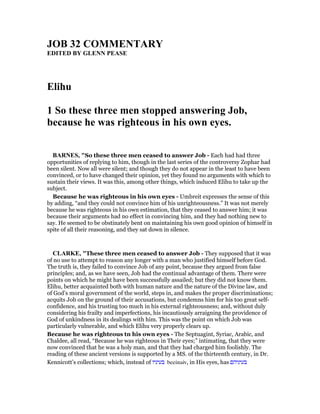 JOB 32 COMME TARY
EDITED BY GLE PEASE
Elihu
1 So these three men stopped answering Job,
because he was righteous in his own eyes.
BAR ES, "So these three men ceased to answer Job - Each had had three
opportunities of replying to him, though in the last series of the controversy Zophar had
been silent. Now all were silent; and though they do not appear in the least to have been
convinced, or to have changed their opinion, yet they found no arguments with which to
sustain their views. It was this, among other things, which induced Elihu to take up the
subject.
Because he was righteous in his own eyes - Umbreit expresses the sense of this
by adding, “and they could not convince him of his unrighteousness.” It was not merely
because he was righteous in his own estimation, that they ceased to answer him; it was
because their arguments had no effect in convincing him, and they had nothing new to
say. He seemed to be obstinately bent on maintaining his own good opinion of himself in
spite of all their reasoning, and they sat down in silence.
CLARKE, "These three men ceased to answer Job - They supposed that it was
of no use to attempt to reason any longer with a man who justified himself before God.
The truth is, they failed to convince Job of any point, because they argued from false
principles; and, as we have seen, Job had the continual advantage of them. There were
points on which he might have been successfully assailed; but they did not know them.
Elihu, better acquainted both with human nature and the nature of the Divine law, and
of God’s moral government of the world, steps in, and makes the proper discriminations;
acquits Job on the ground of their accusations, but condemns him for his too great self-
confidence, and his trusting too much in his external righteousness; and, without duly
considering his frailty and imperfections, his incautiously arraigning the providence of
God of unkindness in its dealings with him. This was the point on which Job was
particularly vulnerable, and which Elihu very properly clears up.
Because he was righteous tn his own eyes - The Septuagint, Syriac, Arabic, and
Chaldee, all read, “Because he was righteous in Their eyes;” intimating, that they were
now convinced that he was a holy man, and that they had charged him foolishly. The
reading of these ancient versions is supported by a MS. of the thirteenth century, in Dr.
Kennicott’s collections; which, instead of ‫בעיניו‬ beeinaiv, in His eyes, has ‫בעיניהם‬
 