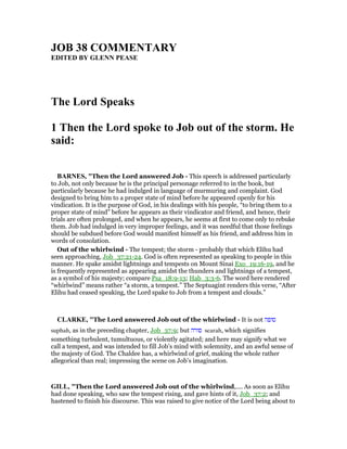 JOB 38 COMME TARY
EDITED BY GLE PEASE
The Lord Speaks
1 Then the Lord spoke to Job out of the storm. He
said:
BAR ES, "Then the Lord answered Job - This speech is addressed particularly
to Job, not only because he is the principal personage referred to in the book, but
particularly because he had indulged in language of murmuring and complaint. God
designed to bring him to a proper state of mind before he appeared openly for his
vindication. It is the purpose of God, in his dealings with his people, “to bring them to a
proper state of mind” before he appears as their vindicator and friend, and hence, their
trials are often prolonged, and when he appears, he seems at first to come only to rebuke
them. Job had indulged in very improper feelings, and it was needful that those feelings
should be subdued before God would manifest himself as his friend, and address him in
words of consolation.
Out of the whirlwind - The tempest; the storm - probably that which Elihu had
seen approaching, Job_37:21-24. God is often represented as speaking to people in this
manner. He spake amidst lightnings and tempests on Mount Sinai Exo_19:16-19, and he
is frequently represented as appearing amidst the thunders and lightnings of a tempest,
as a symbol of his majesty; compare Psa_18:9-13; Hab_3:3-6. The word here rendered
“whirlwind” means rather “a storm, a tempest.” The Septuagint renders this verse, “After
Elihu had ceased speaking, the Lord spake to Job from a tempest and clouds.”
CLARKE, "The Lord answered Job out of the whirlwind - It is not ‫סופה‬
suphah, as in the preceding chapter, Job_37:9; but ‫סורה‬ searah, which signifies
something turbulent, tumultuous, or violently agitated; and here may signify what we
call a tempest, and was intended to fill Job’s mind with solemnity, and an awful sense of
the majesty of God. The Chaldee has, a whirlwind of grief, making the whole rather
allegorical than real; impressing the scene on Job’s imagination.
GILL, "Then the Lord answered Job out of the whirlwind,.... As soon as Elihu
had done speaking, who saw the tempest rising, and gave hints of it, Job_37:2; and
hastened to finish his discourse. This was raised to give notice of the Lord being about to
 