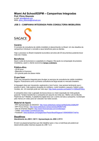 Miami Ad School/ESPM – Campanhas Integradas
Prof. Plinio Okamoto
e-mail: plinio@gmail.com
MSN: plinio_okamoto@hotmail.com

JOB 3 – CAMPANHA INTEGRADA PARA CONSULTORIA IMOBILIÁRIA




Cenário
O conceito de consultoria de crédito imobiliário é desconhecido no Brasil. Um dos desafios da
campanha é introduzir o conceito e seus benefícios para os clientes.

Hoje o processo no Brasil é bastante burocrático (envolve até 25 documentos) podendo levar
mais de 2 meses.

Benefícios
Quem cuida da burocracia e a papelada é a Sagace. Ela ajuda na comparação de produtos
imobiliários, assim o cliente economiza tempo e dinheiro.

Público-Alvo
- 25-50 anos
- Masculino e Feminino
- Em grande parte da classe média

O que fazer
Criar uma campanha integrada para divulgar os serviços de consultoria de crédito imobiliário
Sagace. Posicioná-la como a primeira consultoria de larga escala no mercado brasileiro.

A linguagem deve ser irreverente, explorando o bom humor, mas sempre lembrando que o
produto é sério. Vale explorar situações do cotidiano, o jeito brasileiro, paquera, futebol, praia,
novelas, etc. Um exemplo pode ser visto aqui: http://www.youtube.com/watch?v=C8Keo97K9cs

A campanha deve visar a geração de boca-a-boca e a maior exposição de mídia gratuita
possível. Tentem transformar a campanha em assunto da mídia (ex.: Melhor Job do Mundo,
Flashmob da T-Mobile). A plataforma digital deve ser o centro de toda a campanha. Contemplar
pelo menos um vídeo para ser colocado nas redes sociais.

Material de Apoio
- PPT Apresentação da SAGACE http://www.slideshare.net/secret/NsSz0dLb3QMyWP
- PPT Focus Group : http://www.slideshare.net/secret/zIaL9RDBrTIvfD
- Site da empresa Sagace: http://www.financiarcasa.com.br/site/aspx/
- Twitter: www.twitter.com/financiarcasa
- Facebook: www.facebook.com/pages/Sao-Paulo-Brazil/Sagace/116940490041?ref=ts

Deadlines
Atendimento do JOB 3: 30/11 / Apresentação do JOB 3: 07/11

Enviem as peças/campanhas que irão trabalhar para o meu e-mail.Esse job poderá ser
desenvolvido pelas mesmas equipes do JOB 1 e 2.
 