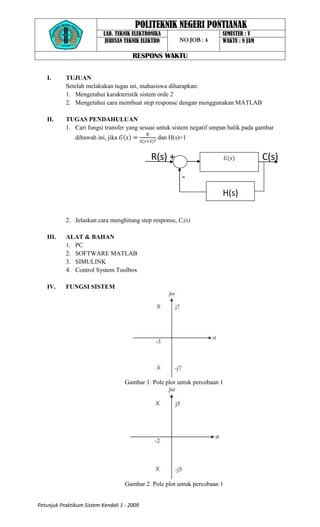 POLITEKNIK NEGERI PONTIANAK
                           LAB. TEKNIK ELEKTRONIKA                      SEMESTER : V
                            JURUSAN TEKNIK ELEKTRO      NO JOB : 4      WAKTU : 8 JAM

                                       RESPONS WAKTU

   I.      TUJUAN
           Setelah melakukan tugas ini, mahasiswa diharapkan:
           1. Mengetahui karakteristik sistem orde 2
           2. Mengetahui cara membuat step response dengan menggunakan MATLAB

   II.     TUGAS PENDAHULUAN
           1. Cari fungsi transfer yang sesuai untuk sistem negatif umpan balik pada gambar
               dibawah ini, jika                dan H(s)=1


                                              R(s) +                                    C(s)
                                                         -
                                                                        H(s)

           2. Jelaskan cara menghitung step response, Ci(s)

   III.    ALAT & BAHAN
           1. PC
           2. SOFTWARE MATLAB
           3. SIMULINK
           4. Control System Toolbox

   IV.     FUNGSI SISTEM




                                    Gambar 1. Pole plot untuk percobaan 1




                                    Gambar 2. Pole plot untuk percobaan 1


Petunjuk Praktikum Sistem Kendali 1 - 2009
 