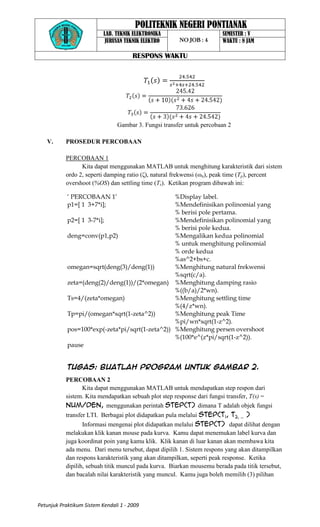 POLITEKNIK NEGERI PONTIANAK
                           LAB. TEKNIK ELEKTRONIKA                      SEMESTER : V
                            JURUSAN TEKNIK ELEKTRO      NO JOB : 4      WAKTU : 8 JAM

                                       RESPONS WAKTU




                                 Gambar 3. Fungsi transfer untuk percobaan 2

   V.      PROSEDUR PERCOBAAN

           PERCOBAAN 1
                 Kita dapat menggunakan MATLAB untuk menghitung karakteristik dari sistem
           ordo 2, seperti damping ratio (ζ), natural frekwensi (ωn), peak time (Tp), percent
           overshoot (%OS) dan settling time (Ts). Ketikan program dibawah ini:

            ‘ PERCOBAAN 1’                       %Display label.
            p1=[ 1 3+7*i];                       %Mendefinisikan polinomial yang
                                                 % berisi pole pertama.
            p2=[ 1 3-7*i];                       %Mendefinisikan polinomial yang
                                                 % berisi pole kedua.
            deng=conv(p1,p2)                     %Mengalikan kedua polinomial
                                                 % untuk menghitung polinomial
                                                 % orde kedua
                                                 %as^2+bs+c.
            omegan=sqrt(deng(3)/deng(1))         %Menghitung natural frekwensi
                                                 %sqrt(c/a).
            zeta=(deng(2)/deng(1))/(2*omegan) %Menghitung damping rasio
                                                 %((b/a)/2*wn).
            Ts=4/(zeta*omegan)                   %Menghitung settling time
                                                 %(4/z*wn).
            Tp=pi/(omegan*sqrt(1-zeta^2))        %Menghitung peak Time
                                                 %pi/wn*sqrt(1-z^2).
            pos=100*exp(-zeta*pi/sqrt(1-zeta^2)) %Menghitung persen overshoot
                                                 %(100*e^(z*pi/sqrt(1-z^2)).
            pause


            Tugas: Buatlah program untuk gambar 2.
           PERCOBAAN 2
                 Kita dapat menggunakan MATLAB untuk mendapatkan step respon dari
           sistem. Kita mendapatkan sebuah plot step response dari fungsi transfer, T(s) =
           num/den, menggunakan perintah step(T) dimana T adalah objek fungsi
           transfer LTI. Berbagai plot didapatkan pula melalui step(T1, T2, … )
                  Informasi mengenai plot didapatkan melalui step(T) dapat dilihat dengan
           melakukan klik kanan mouse pada kurva. Kamu dapat menemukan label kurva dan
           juga koordinat poin yang kamu klik. Klik kanan di luar kanan akan membawa kita
           ada menu. Dari menu tersebut, dapat dipilih 1. Sistem respons yang akan ditampilkan
           dan respons karakteristik yang akan ditampilkan, seperti peak response. Ketika
           dipilih, sebuah titik muncul pada kurva. Biarkan mousemu berada pada titik tersebut,
           dan bacalah nilai karakteristik yang muncul. Kamu juga boleh memilih (3) pilihan



Petunjuk Praktikum Sistem Kendali 1 - 2009
 