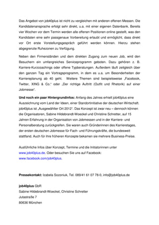 Das Angebot von job40plus ist nicht zu vergleichen mit anderen offenen Messen. Die
Kandidatenansprache erfolgt sehr direkt, u.a. mit einer eigenen Datenbank. Bereits
vier Wochen vor dem Termin werden alle offenen Positionen online gestellt, was den
Kandidaten eine sehr passgenaue Vorbereitung erlaubt und ermöglicht, dass direkt
vor Ort erste Vorstellungsgespräch geführt werden können. Hierzu stehen
abgegrenzte Ruhezonen zu Verfügung.

Neben den Firmenständen und dem direkten Zugang zum neuen Job, wird den
Besuchern ein umfangreiches Serviceprogramm geboten. Dazu gehören z. B.
Karriere-Kurzcoachings oder offene Typberatungen. Außerdem läuft zeitgleich über
den ganzen Tag ein Vortragsprogramm, in dem es u.a. um Besonderheiten der
Karriereplanung ab 40 geht.      Weitere Themen sind beispielsweise „Facebook,
Twitter, XING & Co.“ oder „Der richtige Auftritt (Outfit und Rhetorik) auf einer
Jobmesse“.

Und noch ein paar Hintergrundinfos: Anfang des Jahres erhielt job40plus eine
Auszeichnung vom Land der Ideen, einer Standortinitiative der deutschen Wirtschaft.
job40plus ist „Ausgewählter Ort 2012“. Das Konzept ist zwar neu – dennoch können
die Organisatoren, Sabine Hildebrandt-Woeckel und Christine Schretter, auf 15
Jahren Erfahrung in der Organisation von Jobmessen und in der Karriere- und
Personalberatung zurückgreifen. Sie waren auch Gründerinnen des Karrieretages,
der ersten deutschen Jobmesse für Fach- und Führungskräfte, die bundesweit
stattfand. Auch für ihre früheren Konzepte bekamen sie mehrere Business-Preise.


Ausführliche Infos über Konzept, Termine und die Initiatorinnen unter
www.job40plus.de. Oder besuchen Sie uns auf Facebook:
www.facebook.com/job40plus.




Pressekontakt: Izabela Sozoniuk, Tel. 089/41 61 07 78-0, info@job40plus.de


job40plus GbR
Sabine Hildebrandt-Woeckel, Christine Schretter
Jutastraße 7
80636 München
 