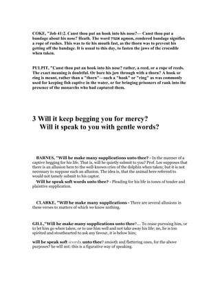 COKE, "Job 41:2. Canst thou put an hook into his nose?— Canst thou put a
bandage about his nose? Heath. The word ‫אגמון‬ agmon, rendered bandage signifies
a rope of rushes. This was to tie his mouth fast, as the thorn was to prevent his
getting off the bandage. It is usual to this day, to fasten the jaws of the crocodile
when taken.
PULPIT, "Canst thou put an hook into his nose? rather, a reed, or a rope of reeds.
The exact meaning is doubtful. Or bore his jaw through with a thorn? A hook or
ring is meant, rather than a "thorn"—such a "hook" or "ring" as was commonly
used for keeping fish captive in the water, or for bringing prisoners of rank into the
presence of the monarchs who had captured them.
3 Will it keep begging you for mercy?
Will it speak to you with gentle words?
BAR ES, "Will he make many supplications unto thee? - In the manner of a
captive begging for his life. That is, will he quietly submit to you? Prof. Lee supposes that
there is an allusion here to the well-known cries of the dolphin when taken; but it is not
necessary to suppose such an allusion. The idea is, that the animal here referred to
would not tamely submit to his captor.
Will he speak soft words unto thee? - Pleading for his life in tones of tender and
plaintive supplication.
CLARKE, "Will he make many supplications - There are several allusions in
these verses to matters of which we know nothing.
GILL,"Will he make many supplications unto thee?.... To cease pursuing him, or
to let him go when taken, or to use him well and not take away his life; no, he is too
spirited and stouthearted to ask any favour, it is below him;
will he speak soft words unto thee? smooth and flattering ones, for the above
purposes? he will not: this is a figurative way of speaking.
 