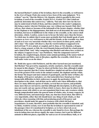 the learned Bochart’s notion of the leviathan, that it is the crocodile, so well known
in the river of Egypt. Poole also seems to have been of the same judgment. “It is
evident,” says he, “that the Hebrew ‫,תנין‬ thannin, which is parallel to this word,
leviathan, is used of the crocodile, Ezekiel 29:3-4 ; Ezekiel 32:3. But I shall not
positively determine this controversy,” adds he, “but only show how far the text
may be understood of both of them, and then submit it to the reader’s judgment,
this being a matter wherein Christians may vary without any hazard. Only this I
will say, that whatever becomes of the behemoth of the former chapter, whether that
be the elephant or the hippopotamus, that doth not at all determine the sense of this
leviathan, but leaves it indifferent to the whale or the crocodile, as the context shall
determine, which, I confess, seems to me to favour the latter more than the former.
To which may be added, that it seems more probable that God should speak of such
creatures as were very well known to Job and his friends, as the crocodile was, than
of such as it was very uncertain whether they were known in those parts, and in
Job’s time.” The reader will observe, that the word leviathan is supposed to be
derived from ‫,לוי‬ levi, joined, or coupled, and ‫,תן‬ than, or ‫,תנין‬ thannin, a dragon,
that is, a large serpent, or fish, the word thannin being used both for a land-serpent
and a kind of fish. And, “after comparing what Bochart and others have written on
the subject, it appears to me,” says Parkhurst, “that the compound word ‫,לויתן‬
leviathan, the coupled dragon, denotes some animal partaking of the nature both of
land-serpents and fishes, and, in this place, signifies the crocodile, which lives as
well under water as on the shore.”
Dr. Dodd also agrees with Parkhurst, and the other learned men just mentioned,
that Bochart “has proved by arguments, strictly conclusive, that the crocodile must
be meant in this chapter.” It may be observed further here, that, although it might
have been expected, that the Creator should have singled out and have dwelt upon
two of the greatest of his works in the animal creation, the elephant and the whale,
the former the largest and most eminent of quadrupeds, and the latter of fishes, for
the display of his power and glory; yet, that naturalists have found great, if not
insuperable difficulties in their endeavours to apply the particulars of this
description to the whale. And all that can be said to solve these difficulties is, that
there are many different species of whales, several that are known, and probably
many more that are not known; and that although this description, in all its parts,
may not exactly suit any species of them which we know, there may be others in the
immense ocean with which we are not acquainted that it may suit; creatures which,
though comprehended under the general name of whales, may, in many respects, be
very different from, and much larger than, any that have been taken. But still it is
very improbable, either that Job should know any thing of such whales, or that
Jehovah, when reasoning with him and producing proofs of his power and
providence, should make his appeal to creatures with which Job had no
acquaintance. It seems, therefore, most probable that the crocodile is intended, and,
we think, would be certain, were it not that the leviathan is represented in some of
the passages where it is mentioned in Scripture, as we have observed, as an
inhabitant of the sea, whereas the crocodile is only found in rivers. But perhaps the
term leviathan does not always signify the same creature, but is put for different
animals in different places, especially for such as are of extraordinary bulk, or of
 