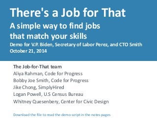 There's a Job for That 
A simple way to find jobs 
that match your skills 
Demo for V.P. Biden, Secretary of Labor Perez, and CTO Smith 
October 21, 2014 
The Job-for-That team 
Aliya Rahman, Code for Progress 
Bobby Joe Smith, Code for Progress 
Jike Chong, SimplyHired 
Logan Powell, U.S Census Bureau 
Whitney Quesenbery, Center for Civic Design 
Download the file to read the demo script in the notes pages 
 