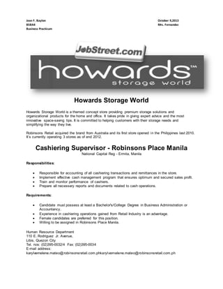 Jean F. Baylon
BSBA4
Business Practicum

October 9,2013
Mrs. Fernandez

Howards Storage World
Howards Storage World is a themed concept store providing premium storage solutions and
organizational products for the home and office. It takes pride in giving expert advice and the most
innovative space-saving tips. It is committed to helping customers with their storage needs and
simplifying the way they live.
Robinsons Retail acquired the brand from Australia and its first store opened in the Philippines last 2010.
It’s currently operating 3 stores as of end 2012.

Cashiering Supervisor - Robinsons Place Manila
National Capital Reg - Ermita, Manila
Responsibilities:





Responsible for accounting of all cashiering transactions and remittances in the store.
Implement effective cash management program that ensures optimum and secured sales profit.
Train and monitor performance of cashiers.
Prepare all necessary reports and documents related to cash operations.

Requirements:





Candidate must possess at least a Bachelor's/College Degree in Business Administration or
Accountancy.
Experience in cashiering operations gained from Retail Industry is an advantage.
Female candidates are preferred for this position.
Willing to be assigned in Robinsons Place Manila.

Human Resource Department
110 E. Rodriguez Jr. Avenue,
Libis, Quezon City
Tel. nos: (02)395-0032/4 Fax: (02)395-0034
E-mail address:
karylvernelene.mateo@robinsonsretail.com.phkarylvernelene.mateo@robinsonsretail.com.ph

 