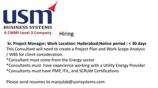 Hiring
Sr. Project Manager; Work Location: Hyderabad;Notice period : < 30 days
This Consultant will need to create a Project Plan and Work Scope Analysis
/ WBS for client consideration.
*Consultant must come from the Energy sector
*Consultants must have experience working with a Utility Energy Provider
*Consultants must have PMP, ITIL, and SCRUM Certifications
Please send resumes to manjulab@usmsystems.com
 