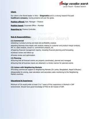 Client:
Our client is the World leader in Vitro – Diagnostics and is a strong research-focused
healthcare company, having presence all over the globe.
Position offered: Asst. Manager – Finance
Position based: Corporate Office – Mumbai
Reporting to: Finance Controller.
Role & Responsibilities:-
(1) Commercial
•Assisting in product pricing and deal and profitability analysis
•Assisting Business Area Heads with analysis relating to customer and product margin analysis,
IPC vs. sales analysis, actual vs. commitment analysis, etc
•Preparing financial management reports, including financial planning and forecasting
•Contract review and follow-up
•Process review and optimization
(2) Planning
•Ensuring that all forecast events are properly coordinated, planned and managed
•Ensuring that all business inputs are obtained in a timely manner for planned events
(3) Liaison with Neighboring Markets
•Providing commercial support to Neighboring Markets (Sri Lanka, Bangladesh, Nepal & Bhutan)
•Responsible for pricing, deal calculation and secondary sales monitoring to the Neighboring
Market countries.
Educational & Experience:
Minimum of CA would prefer at least 5 to 7 years of Prior experience in Worked in SAP
environment. Should have good knowledge of FICO & SD module of SAP.
 