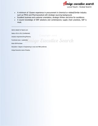 • A minimum of 15years experience in procurement in chemical or related/Similar industry
such as FMCG and Pharmaceutical with strategic sourcing background.
• Excellent business and customer orientation, strategic thinker and drive for excellence.
• A sound knowledge of ERP solutions and contemporary supply chain practices, SAP is
must.
-----------------------------------------------------------------------------------------------------------------------------------------------------------------
Admin details for Naukri.com
Salary=25L to 35L (Confidential)
Industry=Agrichem/fmcg/Pharma.
Functional area= Leadership
Role=GM-Purchase
Education= Degree in Engineering is must and MBA preferred.
Amigo Executive name=Preesha.
 