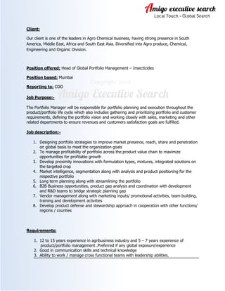 Client:
Our client is one of the leaders in Agro Chemical business, having strong presence in South
America, Middle East, Africa and South East Asia. Diversified into Agro produce, Chemical,
Engineering and Organic Division.

Position offered: Head of Global Portfolio Management – Insecticides
Position based: Mumbai
Reporting to: COO
Job Purpose:The Portfolio Manager will be responsible for portfolio planning and execution throughout the
product/portfolio life cycle which also includes gathering and prioritizing portfolio and customer
requirements, defining the portfolio vision and working closely with sales, marketing and other
related departments to ensure revenues and customers satisfaction goals are fulfilled.
Job description:1. Designing portfolio strategies to improve market presence, reach, share and penetration
on global basis to meet the organization goals
2. To manage profitability of portfolio across the product value chain to maximize
opportunities for profitable growth
3. Develop proximity innovations with formulation types, mixtures, integrated solutions on
the targeted crop
4. Market intelligence, segmentation along with analysis and product positioning for the
respective portfolio
5. Long term planning along with streamlining the portfolio
6. B2B Business opportunities, product gap analysis and coordination with development
and R&D teams to bridge strategic planning gap
7. Vendor management along with marketing inputs/ promotional activities, team building,
training and development activities
8. Develop product defense and stewardship approach in cooperation with other functions/
regions / counties

Requirements:
1. 12 to 15 years experience in agribusiness industry and 5 – 7 years experience of
product/portfolio management .Preferred if any global exposure/experience
2. Good in communication skills and technical knowledge
3. Ability to work / manage cross functional teams with leadership abilities.

 