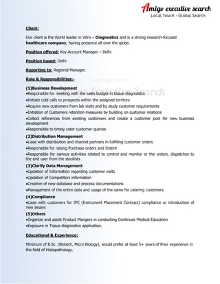 Client:
Our client is the World leader in Vitro – Diagnostics and is a strong research-focused
healthcare company, having presence all over the globe.
Position offered: Key Account Manager – Delhi
Position based: Delhi
Reporting to: Regional Manager.
Role & Responsibilities:-
(1)Business Development
•Responsible for meeting with the sales budget in tissue diagnostics
•Initiate cold calls to prospects within the assigned territory
•Acquire new customers from lab visits and by study customer requirements
•Initiation of Customers retention measures by building on customer relations
•Collect references from existing customers and create a customer pool for new business
development
•Responsible to timely cater customer queries
(2)Distribution Management
•Liase with distribution and channel partners in fulfilling customer orders
•Responsible for raising Purchase orders and Indent
•Responsible for various activities related to control and monitor or the orders, dispatches to
the end user from the stockists
(3)Clarify Data Management
•Updation of Information regarding customer visits
•Updation of Competitors information
•Creation of new database and process documentations
•Management of the entire data and usage of the same for catering customers
(4)Compliance
•Liase with customers for IPC (Instrument Placement Contract) compliance or introduction of
new assays
(5)Others
•Organize and assist Product Mangers in conducting Continues Medical Education
•Exposure in Tissue diagnostics application.
Educational & Experience:
Minimum of B.Sc. (Biotech, Micro Biology), would prefer at least 5+ years of Prior experience in
the field of Histopathology.
 