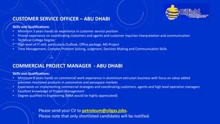 CUSTOMER SERVICE OFFICER – ABU DHABI
Skills and Qualifications:
• Minimum 3 years hands on experience in customer service position
• Proven experience on coordinating customers and agents and customer inquiries interpretation and communication
• Technical College Degree
• High level of IT skill, particularly Outlook, Office package, MS-Project
• Time Management, Complex Problem Solving, Judgment, Decision Making and Communication Skills
COMMERCIAL PROJECT MANAGER - ABU DHABI
Skills and Qualifications:
• Minimum 8 years hands on commercial work experience in aluminium extrusion business with focus on value added
precision machined products in automotive and aerospace markets
• Experience on implementing commercial strategies and coordinating customers, agents and high level operation managers
• Excellent knowledge of Project Management
• Degree qualified in Engineering (MBA would be highly appreciated)
Please send your CV to petroleum@oilgas.jobs.
Please note that only shortlisted candidates will be notified.
 
