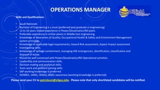 OPERATIONS MANAGER
Skills and Qualifications:
• Saudi Nationals
• Bachelor of Engineering is a must (preferred post graduate in engineering).
• 13 to 16 years related experience in Power/Desalination/RO plant.
• Preferable experience in similar plants in Middle East engineering.
• Knowledge of Awareness of Quality, Occupational Health & Safety and Environment Management
system principles.
• Knowledge of applicable legal requirements, Hazard Risk assessment, Aspect Impact assessment
• Investigating skills.
• Knowledge of spillage containment, managing HSE emergencies, identification, classification and
disposal of waste.
• Should be well conversed with Power/Desalination/RO Operational activities.
• Leadership and communication skills.
• Decision making and analytical skills.
• Team work and problem solving skills.
• SAP working knowledge is preferred.
• ISO9001, 14001, OHSAS 18001 awareness (working knowledge is preferred).
Please send your CV to petroleum@oilgas.jobs. Please note that only shortlisted candidates will be notified.
 