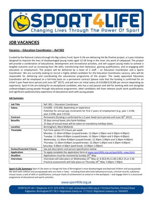 JOB VACANCIES
Vacancy – Education Coordinator – Ref 002

Funded by the National Lottery through the Big Lottery Fund, Sport 4 Life are delivering the Be Positive project, a 5 year initiative
designed to improve the lives of disadvantaged young males aged 13-18 living in the inner city ward of Ladywood. The project
will provide a combination of educational, development and recreational activities, and will support young males to achieve a
tangible outcome such as increasing their life skills, transforming their behaviour, gaining qualifications, and re-engaging with
education or employment. The project will be delivered by a team of 2 staff – an Education Coordinator and a Sports
Coordinator. We are currently looking to recruit a highly skilled candidate for the Education Coordinator vacancy, who will be
responsible for delivering and coordinating the educational programme of the project. The newly appointed Education
Coordinator will be employed on a full-time basis on a permanent contract (please note that the funding is confirmed for an
                                              th
initial 5 year fixed–term period until June 30 2017), and will earn an initial salary of £19,000-£19,500 per annum depending on
experience. Sport 4 Life are looking for an exceptional candidate, who has a real passion and skill for working with and alongside
underprivileged young people through educational programmes. Ideal candidates will have relevant youth work qualifications,
and significant paid/voluntary experience of educational work with young people.

Job Summary

 Job Title                           Ref: 002 – Education Coordinator
 Salary                              £19,000 - £19,500, depending on experience
                                     Potential for annual pay increments for first 2 years of employment (e.g. year 1 £19k,
                                     year 2 £20k, year 3 £21k)
                                                                                                                 th
 Contract                            Permanent (funding is confirmed for a 5 year fixed–term period until June 30 2017)
 Benefits                            25 days annual leave, plus bank holidays
                                     23 days of annual leave will be taken on mandatory holidays dates
 Location                            Birmingham, West Midlands
 Timetable                           Full-Time option 37.5 hours per week
                                     Monday: 11.30am-8.00pm (unpaid breaks: 12.30pm-1.00pm and 3.30pm-4.00pm)
                                     Tuesday: 11.30am-8.00pm (unpaid breaks: 12.30pm-1.00pm and 3.30pm-4.00pm)
                                     Wednesday: 11.30am-8.00pm (unpaid breaks: 12.30pm-1.00pm and 3.30pm-4.00pm)
                                     Thursday: 11.30am-8.00pm (unpaid breaks: 12.30pm-1.00pm and 3.30pm-4.00pm)
                                     Saturday: 9.00am-4.30pm (paid break: 12.00pm-1.00pm)
 Duties/Essential Criteria           See job description and person specification below
 Application                         To apply complete the application form at www.sport4life.org.uk/sport4life_news.html
                                                                                 th
 Deadline                            Applications must be received by Sunday 20 May
                                                                                 rd
 Interviews                          Interviews will take place on Wednesday 23 May at: 8.30,9.45,11.00,1.00,2.15,or 3.30
                                                                                         th
                                     Practical assessments will take place on Thursday 24 May: 5.00pm-7.00pm

Sport 4 Life Summary Sport 4 Life exists to change the lives of Birmingham’s most disadvantaged and deprived children and young people.
We work with children and young people who are most in need - including those who have behavioural issues, criminal records, substance
misuse issues, a lack of skills or qualifications, and poor levels of achievement at school or in the workplace – and engage them in a structured
programme of educational and sports activities.
 