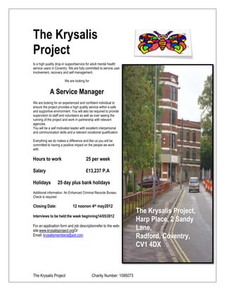 The Krysalis
Project
Is a high quality drop-in supportservice for adult mental health
service users in Coventry. We are fully committed to service user
involvement, recovery and self management.

                       We are looking for


            A Service Manager
We are looking for an experienced and confident individual to
ensure the project provides a high quality service within a safe
and supportive environment. You will also be required to provide
supervision to staff and volunteers as well as over seeing the
running of the project and work in partnership with relevant
agencies.
You will be a self motivated leader with excellent interpersonal
and communication skills and a relevant vocational qualification.

Everything we do makes a difference and like us you will be
committed to having a positive impact on the people we work
with.

Hours to work                           25 per week

Salary                                  £13,237 P.A

Holidays          25 day plus bank holidays
Additional information: An Enhanced Criminal Records Bureau
Check is required

Closing Date:                 12 noonon 4th may2012
                                                                      The Krysalis Project,
Interviews to be held the week beginning14/05/2012
                                                                      Harp Place, 2 Sandy
For an application form and job descriptionrefer to the web-
site:www.krysalisproject.orgOr                                        Lane,
Email: krysalismembers@aol.com                                        Radford, Coventry,
                                                                      CV1 4DX



The Krysalis Project                        Charity Number: 1095073
 