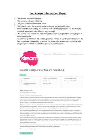 Job Advert Information Sheet
The position is a graphic designer.
The company is Stream Publishing.
The job is based in Dormansland, Surrey.
The job will require the person to: design magazine and web publications
Skills needed include: coding, the ability to work with Adobe programs and the ability to
multitask (working on many different tasks at once).
The qualifications needed are: A-Level/Degree in Graphic Design and/or A-level/Degree in
Print-Based Media.
To get these qualifications the best design college in the U.K. is widely considered to be the
best is the Royal College of Art in London. The universities with the best scores in graphic
design degrees in the U.K. are Oxford, Lancaster, and Newcastle.
 