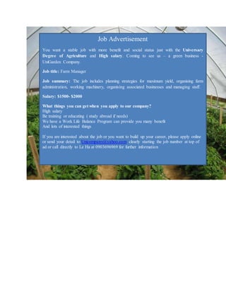 Job Advertisement
You want a stable job with more benefit and social status just with the Universary
Degree of Agriculture and High salary. Coming to see us – a green business -
UniGarden Company.
Job title: Farm Manager
Job summary: The job includes planning strategies for maximum yield, organising farm
administration, working machinery, organising associated businesses and managing staff.
Salary: $1500- $2000
What things you can get when you apply to our company?
High salary
Be training or educating ( study abroad if needs)
We have a Work Life Balance Program can provide you many benefit
And lots of interested things
If you are interested about the job or you want to build up your career, please apply online
or send your detail to Unicompany@yahoo.com clearly starting the job number at top of
ad or call directly to Le Ha at 0903696969 for further information
 