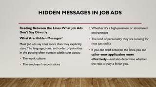 HIDDEN MESSAGES IN JOB ADS
Reading Between the Lines:What Job Ads
Don’t Say Directly
What Are Hidden Messages?
Most job ads say a lot more than they explicitly
state.The language, tone, and order of priorities
in the posting often contain subtle cues about:
• The work culture
• The employer’s expectations
• Whether it’s a high-pressure or structured
environment
• The kind of personality they are looking for
(not just skills)
• If you can read between the lines, you can
tailor your application more
effectively—and also determine whether
the role is truly a fit for you.
 
