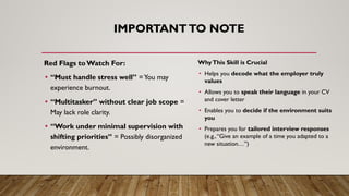 IMPORTANTTO NOTE
Red Flags to Watch For:
• “Must handle stress well” =You may
experience burnout.
• “Multitasker” without clear job scope =
May lack role clarity.
• “Work under minimal supervision with
shifting priorities” = Possibly disorganized
environment.
WhyThis Skill is Crucial
• Helps you decode what the employer truly
values
• Allows you to speak their language in your CV
and cover letter
• Enables you to decide if the environment suits
you
• Prepares you for tailored interview responses
(e.g.,“Give an example of a time you adapted to a
new situation…”)
 
